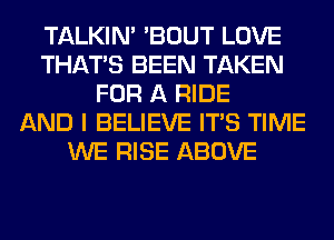 TALKIN' 'BOUT LOVE
THAT'S BEEN TAKEN
FOR A RIDE
AND I BELIEVE ITS TIME
WE RISE ABOVE