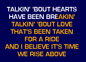 TALKIN' 'BOUT HEARTS
HAVE BEEN BREAKIN'
TALKIN' 'BOUT LOVE
THAT'S BEEN TAKEN
FOR A RIDE
AND I BELIEVE ITS TIME
WE RISE ABOVE