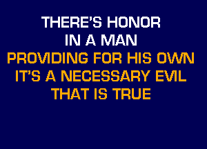 THERE'S HONOR
IN A MAN
PROVIDING FOR HIS OWN
ITS A NECESSARY EVIL
THAT IS TRUE