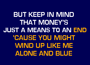 BUT KEEP IN MIND

THAT MONEY'S
JUST A MEANS TO AN END

'CAUSE YOU MIGHT
WIND UP LIKE ME
ALONE AND BLUE