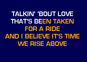 TALKIN' 'BOUT LOVE
THAT'S BEEN TAKEN
FOR A RIDE
AND I BELIEVE ITS TIME
WE RISE ABOVE