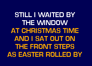 STILL I WAITED BY
THE WINDOW
AT CHRISTMAS TIME
AND I SAT OUT ON
THE FRONT STEPS
AS EASTER ROLLED BY