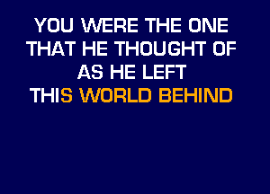 YOU WERE THE ONE
THAT HE THOUGHT 0F
AS HE LEFT
THIS WORLD BEHIND
