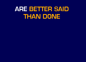 ARE BETTER SAID
THAN DONE
