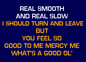 REAL SMOOTH

AND REAL SLOW
l SHOULD TURN AND LEAVE

BUT
YOU FEEL SO
GOOD TO ME MERCY ME
WHATS A GOOD OL'