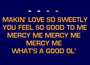 MAKIM LOVE 80 SWEETLY
YOU FEEL SO GOOD TO ME
MERCY ME MERCY ME
MERCY ME
WHATS A GOOD OL'