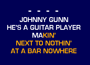 JOHNNY GUNN
HE'S A GUITAR PLAYER
MAKIM
NEXT T0 NOTHIN'
AT A BAR NOUVHERE