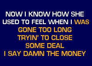 NOW I KNOW HOW SHE
USED TO FEEL VUHEN I WAS

GONE T00 LONG
TRYIN' TO CLOSE
SOME DEAL
I SAY DAMN THE MONEY