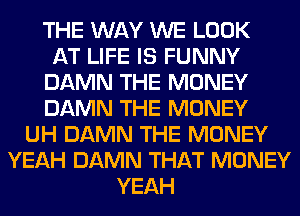 THE WAY WE LOOK
AT LIFE IS FUNNY
DAMN THE MONEY
DAMN THE MONEY
UH DAMN THE MONEY
YEAH DAMN THAT MONEY
YEAH