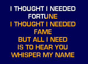 I THOUGHT I NEEDED
FORTUNE
I THOUGHT I NEEDED
FAME
BUT ALL I NEED
IS TO HEAR YOU
WHISPER MY NAME