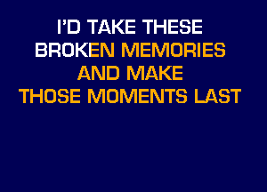 I'D TAKE THESE
BROKEN MEMORIES
AND MAKE
THOSE MOMENTS LAST