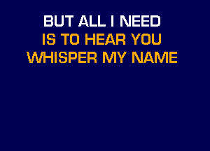 BUT ALL I NEED
IS TO HEAR YOU
XNHISPER MY NAME