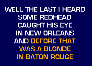 WELL THE LAST I HEARD
SOME REDHEAD
CAUGHT HIS EYE

IN NEW ORLEANS
AND BEFORE THAT
WAS A BLONDE
IN BATON ROUGE