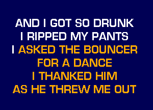 AND I GOT SO DRUNK
I RIPPED MY PANTS
I ASKED THE BOUNCER
FOR A DANCE
I THANKED HIM
AS HE THREW ME OUT