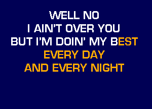 WELL NO
I AIN'T OVER YOU
BUT I'M DOIN' MY BEST
EVERY DAY
AND EVERY NIGHT