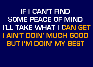 IF I CAN'T FIND
SOME PEACE OF MIND
I'LL TAKE INHAT I CAN GET
I AIN'T DOIN' MUCH GOOD
BUT I'M DOIN' MY BEST