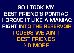 SO I TOOK MY
BEST FRIEND'S PONTIAC

I DROVE IT LIKE A MANIAC
RIGHT INTO THE RESERVOIR

I GUESS WE AIN'T
BEST FRIENDS
NO MORE