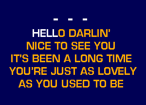 HELLO DARLIN'
NICE TO SEE YOU
ITS BEEN A LONG TIME
YOU'RE JUST AS LOVELY
AS YOU USED TO BE