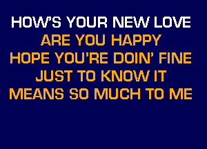 HOWS YOUR NEW LOVE
ARE YOU HAPPY
HOPE YOU'RE DOIN' FINE
JUST TO KNOW IT
MEANS SO MUCH TO ME