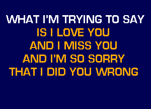 INHAT I'M TRYING TO SAY
IS I LOVE YOU
AND I MISS YOU
AND I'M SO SORRY
THAT I DID YOU WRONG