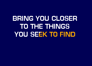 BRING YOU CLOSER
TO THE THINGS
YOU SEEK TO FIND