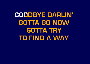 GOODBYE DARLIN'
GOTTA G0 NOW
GOTTA TRY

TO FIND A WAY