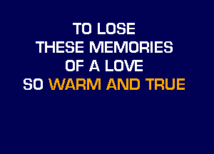 TO LOSE
THESE MEMORIES
OF A LOVE

80 WARM AND TRUE