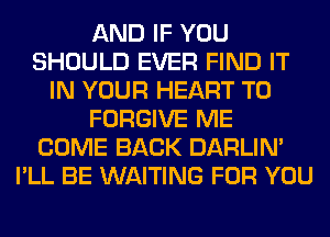 AND IF YOU
SHOULD EVER FIND IT
IN YOUR HEART T0
FORGIVE ME
COME BACK DARLIN'
I'LL BE WAITING FOR YOU