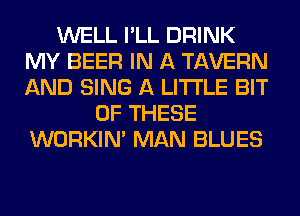 WELL I'LL DRINK
MY BEER IN A TAVERN
AND SING A LITTLE BIT

OF THESE
WORKIM MAN BLUES