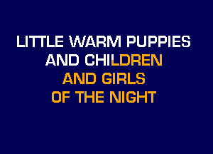 LITI'LE WARM PUPPIES
AND CHILDREN
AND GIRLS
OF THE NIGHT