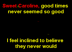 Sweet.Caroline, good times
never seemed so good

I feel inclined to believe
they never would