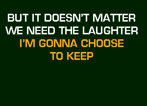 BUT IT DOESN'T MATTER
WE NEED THE LAUGHTER
I'M GONNA CHOOSE
TO KEEP