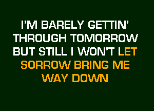 I'M BARELY GETI'IM
THROUGH TOMORROW
BUT STILL I WON'T LET

BORROW BRING ME

WAY DOWN