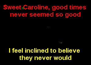 Sweet.Caroline, good times
never seemed 5'0 good

I feel inclined to believe
they never would