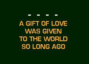 A GIFT OF LOVE
WAS GIVEN

TO THE WORLD
SO LONG AGO
