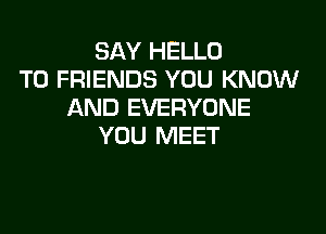 SAY HELLO
TO FRIENDS YOU KNOW
AND EVERYONE

YOU MEET