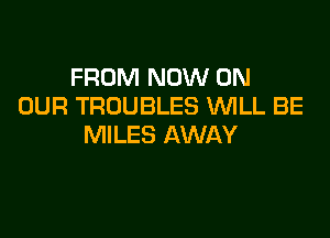 FROM NOW ON
OUR TROUBLES WLL BE

MILES AWAY