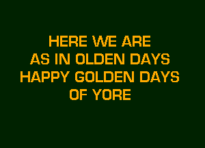 HERE WE ARE
AS IN OLDEN DAYS

HAPPY GOLDEN DAYS
OF YORE