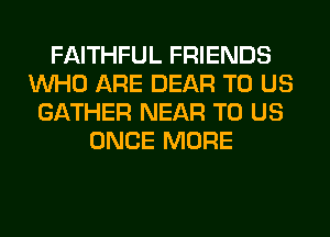 FAITHFUL FRIENDS
WHO ARE DEAR TO US
GATHER NEAR TO US
ONCE MORE