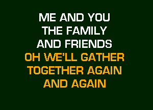 ME AND YOU
THE FAMILY
AND FRIENDS
0H KNE'LL GATHER
TOGETHER AGAIN
AND AGAIN

g