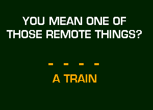 YOU MEAN ONE OF
THOSE REMOTE THINGS?

A TRAIN