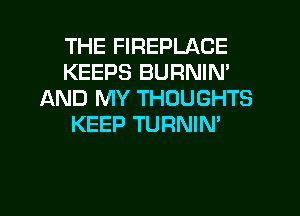 THE FIREPLACE
KEEPS BURNIN'
IAND MY THOUGHTS
KEEP TURNIN'