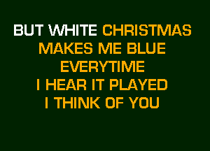 BUT WHITE CHRISTMAS
MAKES ME BLUE
EVERYTIME
I HEAR IT PLAYED
I THINK OF YOU