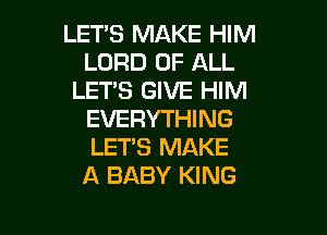 LETS MAKE HIM
LORD OF ALL
LET'S GIVE HIM

EVERYTHING
LET'S MAKE
A BABY KING