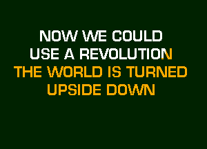 NOW WE COULD
USE A REVOLUTION
THE WORLD IS TURNED
UPSIDE DOWN