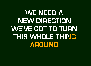 WE NEED A
NEW DIRECTION
WE'VE GOT TO TURN
THIS WHOLE THING
AROUND