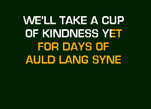 WELL TAKE A CUP
0F KINDNESS YET
FOR DAYS OF
AULD LANG SYNE