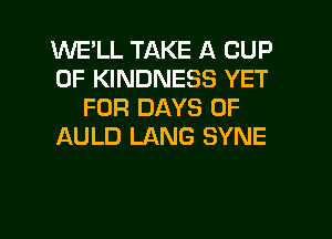 WELL TAKE A CUP
0F KINDNESS YET
FOR DAYS OF
ULD LANG SYNE