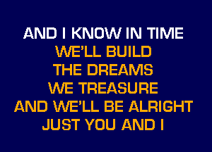 AND I KNOW IN TIME
WE'LL BUILD
THE DREAMS
WE TREASURE
AND WE'LL BE ALRIGHT
JUST YOU AND I