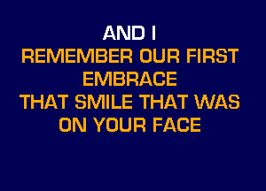 AND I
REMEMBER OUR FIRST
EMBRACE
THAT SMILE THAT WAS
ON YOUR FACE